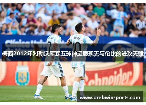 梅西2012年对勒沃库森五球神迹展现无与伦比的进攻天赋