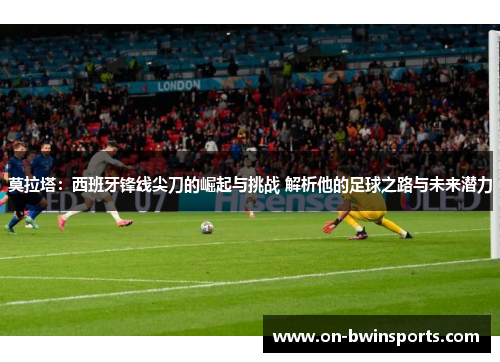 莫拉塔：西班牙锋线尖刀的崛起与挑战 解析他的足球之路与未来潜力