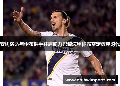 安切洛蒂与伊布携手并肩助力巴黎法甲称霸奠定辉煌时代