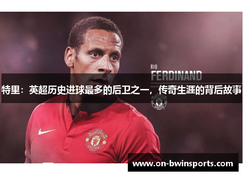 特里：英超历史进球最多的后卫之一，传奇生涯的背后故事
