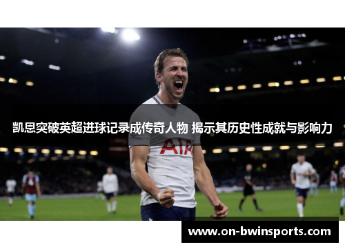 凯恩突破英超进球记录成传奇人物 揭示其历史性成就与影响力