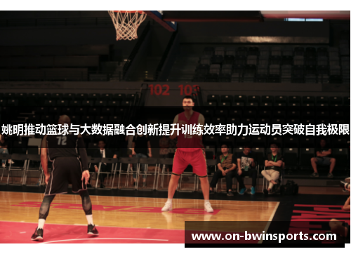 姚明推动篮球与大数据融合创新提升训练效率助力运动员突破自我极限