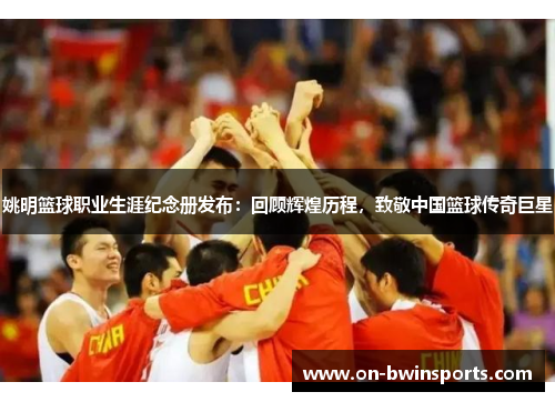 姚明篮球职业生涯纪念册发布：回顾辉煌历程，致敬中国篮球传奇巨星