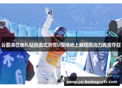 谷爱凌在崇礼站自由式滑雪U型场地上展现统治力再度夺冠
