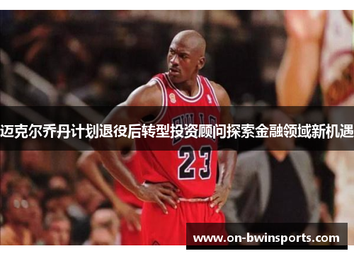 迈克尔乔丹计划退役后转型投资顾问探索金融领域新机遇