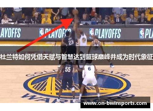 杜兰特如何凭借天赋与智慧达到篮球巅峰并成为时代象征