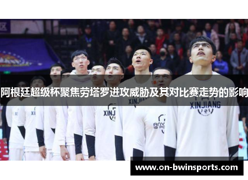 阿根廷超级杯聚焦劳塔罗进攻威胁及其对比赛走势的影响