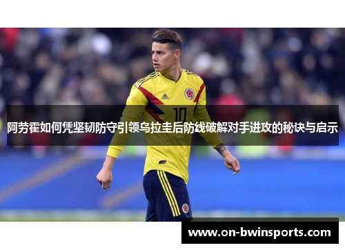 阿劳霍如何凭坚韧防守引领乌拉圭后防线破解对手进攻的秘诀与启示