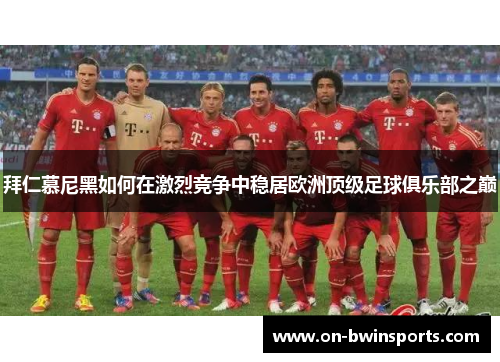 拜仁慕尼黑如何在激烈竞争中稳居欧洲顶级足球俱乐部之巅