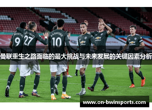 曼联重生之路面临的最大挑战与未来发展的关键因素分析