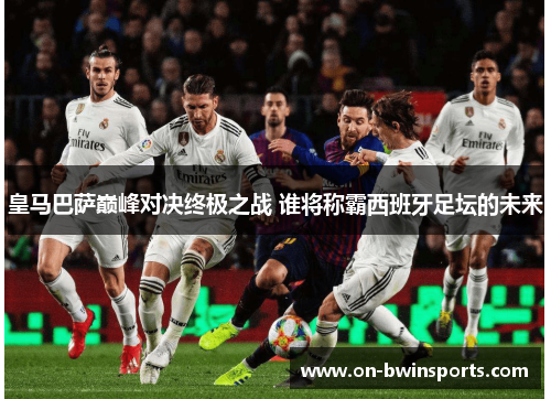 皇马巴萨巅峰对决终极之战 谁将称霸西班牙足坛的未来