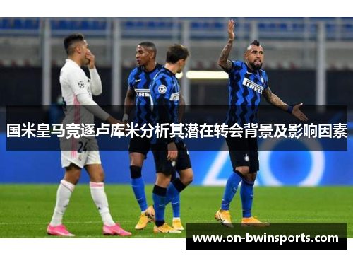 国米皇马竞逐卢库米分析其潜在转会背景及影响因素