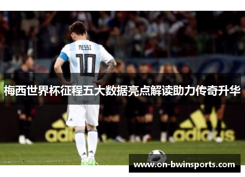 梅西世界杯征程五大数据亮点解读助力传奇升华