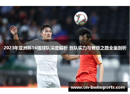 2023年亚洲杯16强球队深度解析 各队实力与晋级之路全面剖析