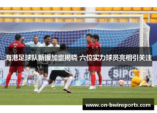 海港足球队新援加盟揭晓 六位实力球员亮相引关注