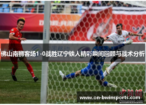 佛山南狮客场1-0战胜辽宁铁人精彩瞬间回顾与战术分析