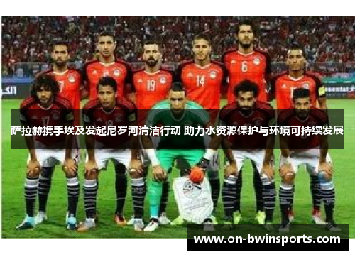 萨拉赫携手埃及发起尼罗河清洁行动 助力水资源保护与环境可持续发展